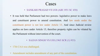 Cases
• SANKARI PRASAD VS UOI (AIR 1951 SC 458)
• It was held that Parliament had two powers- legislative power to make laws
and constituent power to amend constitution. And law made under the
constituent power is not law under Article 13. And since Judicial review
applies on laws under Article 13, therefore property rights can be vitiated by
the Parliament without intervention of the court.
• SAJJAN SINGH VS UOI (1965 SCR (1) 933)
• 17th CAA was challenged.
• Amendment includes amendment of any part of the constitution.
 