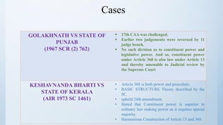 Cases
GOLAKHNATH VS STATE OF
PUNJAB
(1967 SCR (2) 762)
 17th CAA was challenged.
 Earlier two judgements were reversed by 11
judge bench.
 No such division as to constituent power and
legislative power. And so, constituent power
under Article 368 is also law under Article 13
and thereby amenable to Judicial review by
the Supreme Court
KESHAVNANDA BHARTI VS
STATE OF KERALA
(AIR 1973 SC 1461)
• Article 368 is both power and procedure.
• BASIC STRUCTURE Theory described by the
SC
• upheld 24th amendment.
• Stated that Constituent power is superior to
ordinary law making power as it requires special
majority.
• Harmonious Construction of Article 13 and 368.
 