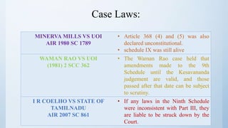 Case Laws:
MINERVA MILLS VS UOI
AIR 1980 SC 1789
• Article 368 (4) and (5) was also
declared unconstitutional.
• schedule IX was still alive
WAMAN RAO VS UOI
(1981) 2 SCC 362
• The Waman Rao case held that
amendments made to the 9th
Schedule until the Kesavananda
judgement are valid, and those
passed after that date can be subject
to scrutiny.
I R COELHO VS STATE OF
TAMILNADU
AIR 2007 SC 861
• If any laws in the Ninth Schedule
were inconsistent with Part III, they
are liable to be struck down by the
Court.
 