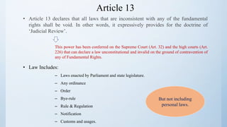 Article 13
• Article 13 declares that all laws that are inconsistent with any of the fundamental
rights shall be void. In other words, it expressively provides for the doctrine of
‘Judicial Review’.
This power has been conferred on the Supreme Court (Art. 32) and the high courts (Art.
226) that can declare a law unconstitutional and invalid on the ground of contravention of
any of Fundamental Rights.
• Law Includes:
– Laws enacted by Parliament and state legislature.
– Any ordinance
– Order
– Bye-rule
– Rule & Regulation
– Notification
– Customs and usages.
But not including
personal laws.
 