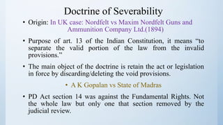 Doctrine of Severability
• Origin: In UK case: Nordfelt vs Maxim Nordfelt Guns and
Ammunition Company Ltd.(1894)
• Purpose of art. 13 of the Indian Constitution, it means “to
separate the valid portion of the law from the invalid
provisions.”
• The main object of the doctrine is retain the act or legislation
in force by discarding/deleting the void provisions.
• A K Gopalan vs State of Madras
• PD Act section 14 was against the Fundamental Rights. Not
the whole law but only one that section removed by the
judicial review.
 