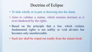 Doctrine of Eclipse
• To hide wholly or in part or throwing into the shade.
• Aims to validate a statute, which remains dormant as it
over-shadowed by the rights.
• Based on the principle that a law, which violates
fundamental rights is not nullity or void ab-intio but
becomes only unenforceable.
• Such law shall be wiped out totally from the statute book.
 