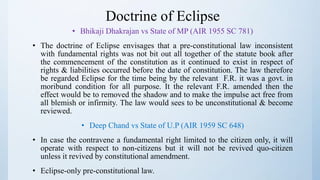 Doctrine of Eclipse
• Bhikaji Dhakrajan vs State of MP (AIR 1955 SC 781)
• The doctrine of Eclipse envisages that a pre-constitutional law inconsistent
with fundamental rights was not bit out all together of the statute book after
the commencement of the constitution as it continued to exist in respect of
rights & liabilities occurred before the date of constitution. The law therefore
be regarded Eclipse for the time being by the relevant F.R. it was a govt. in
moribund condition for all purpose. It the relevant F.R. amended then the
effect would be to removed the shadow and to make the impulse act free from
all blemish or infirmity. The law would sees to be unconstitutional & become
reviewed.
• Deep Chand vs State of U.P (AIR 1959 SC 648)
• In case the contravene a fundamental right limited to the citizen only, it will
operate with respect to non-citizens but it will not be revived quo-citizen
unless it revived by constitutional amendment.
• Eclipse-only pre-constitutional law.
 