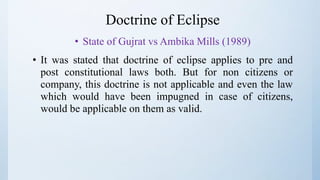 Doctrine of Eclipse
• State of Gujrat vs Ambika Mills (1989)
• It was stated that doctrine of eclipse applies to pre and
post constitutional laws both. But for non citizens or
company, this doctrine is not applicable and even the law
which would have been impugned in case of citizens,
would be applicable on them as valid.
 