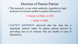 Doctrine of Parens Patriae
• The monarch, or any other authority, regarded as legal
protector of citizens unable to protect themselves.
• Charan Lal Sahu vs UOI
• Heller vs DOE
• JUSTICE KENNEDY observed that the state has a
legitimate interest under its parens patriae powers in
providing care to its citizens who are unable to care of
themselves.
 