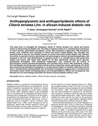 African Journal of Microbiology Research Vol. 3 (5) pp. 287-291 May, 2009
Available online http://www.academicjournals.org/ajmr
ISSN 1996-0808 ©2009 Academic Journals
Full Length Research Paper
Antihyperglycemic and antihyperlipidemic effects of
Clitoria ternatea Linn. in alloxan-induced diabetic rats
P. Daisy1
, Kanakappan Santosh2
and M. Rajathi3
*
1
Department of Biotechnology, Holy Cross College, Tiruchirappalli-620002. Tamilnadu, India.
2
Physical Oceanography Research Laboratory, Tropical Marine Science Institute
12 A Kent Ridge Road, Singapore.
3
Department of Biotechnology, MVJ College of Engineering, Near ITPL, Channasandra, Bangalore-560067, Karnataka,
India.
Accepted 28 April, 2009
This study aims to investigate the therapeutic effects of Clitoria ternatea Linn. leaves and flowers
extract on alloxan-induced diabetic rats. The effect of aqueous extract of C. ternatea leaves and flowers
on serum glucose, glycosylated hemoglobin, insulin, total cholesterol, triglycerides, HDL-cholesterol,
protein, urea, creatinine were examined in control and extract treated diabetic rats. Glycogen was
examined both in the liver and skeletal muscles of control and extract treated diabetic rats, whereas,
the activity of glycolytic enzyme glucokinase and gluconeogenic enzyme glucose-6-phosphatase was
examined in the liver. Oral administration of aqueous extract of C. ternatea leaves (400 mg/kg body
weight) and flowers (400 mg/kg body weight) for 84 days significantly reduced serum glucose,
glycosylated hemoglobin, total cholesterol, triglycerides, urea, creatinine and the activity of
gluconeogenic enzyme glucose-6-phosphatase, but increased serum insulin, HDL-cholesterol, protein,
liver and skeletal muscle glycogen content and the activity of glycolytic enzyme glucokinase. For all the
above biochemical parameters investigated, C. ternatea leaves treated rat showed a little better activity
than C. ternatea flowers treated diabetic rats. The present investigation suggests that C. ternatea leaves
and flowers extract exhibit antihyperglycaemic and antihyperlipidaemic effects and consequently may
alleviate liver and renal damage associated with alloxan-induced diabetes mellitus in rats.
Key words: Alloxan, diabetes mellitus, Clitoria ternatea, enzymes, hemoglobin.
INTRODUCTION
Diabetes mellitus is a syndrome characterized by chronic
hyperglycemia and disturbances of carbohydrate, fat and
protein metabolism associated with absolute or relative
deficiency in insulin secretion or insulin action (Jayakar
and Suresh, 2003). Diabetes mellitus is also associated
with an increased risk for developing premature athero-
sclerosis due to independent risk factors such as hypertri-
glyceridemia and hypertension (Schwartz et al., 1993). It
is also characterized by polyuria, albuminuria, renal en-
largement and an increase in serum creatinine value
(Sassy-Prigent et al., 1995). Insulin therapy and oral hy-
poglycemic agents offer effective glycemic control; yet,
their shortcomings limit their usage (Anuradha et al., 2004).
Plants are reputed in the indigenous systems of medicine
*Corresponding author. E-mail: santhanamaryrajathi@yahoo
.co.in. Tel.: 91-080-28452324. Fax: 91-080-28452443.
for the treatment of various diseases (Arise et al., 2009),
the available literature shows that there are more than
800 plant species showing hypoglycemic activity (Marles
and Farnsworth, 1995). The world health organization
has also recommended the evaluation of the effective-
ness of plants in conditions where we lack safe modern
drugs (World Health Organization, 1980). Phytochemicals
isolated from plant sources are used for the prevention
and treatment of cancer, heart disease, diabetes mellitus
and high blood pressure (Waltner-Law et al., 2002).
Clitoria ternatea belonging to the family Fabaceae is a
perennial twining herb, found in Indo-China, Philippines
and Madagascar, since the flowers of the plant resemble
a conch shell; it is commonly called “Shankpushpi” (Kul-
karni et al., 1988). C. ternatea is reported to be a good
“Medhya” (toning the brain) drug mainly used in the treat-
ment of “Masasika” roga (mental illness), but it is also said to
be useful in hectic fever, severe bronchitis, asthma and re-
medy for snakebite and scorpion sting (Chopra et al., 1982).
 