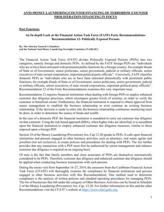 1
ANTI-MONEY LAUNDERING/COUNTER FINANCING OF TERRORISM /COUNTER
PROLIFERATION FINANCING IN FOCUS
Part Fourteen:
An In-depth Look at the Financial Action Task Force (FATF) Forty Recommendations-
Recommendation 12- Politically Exposed Persons
By: The Attorney General’s Chambers
and the National Anti-Money Laundering Oversight Committee (NAMLOC)
The Financial Action Task Force (FATF) divides Politically Exposed Persons (PEPs) into two
categories, namely foreign and domestic PEPs. As defined by the FATF foreign PEPs are “individuals
who are or have been entrusted with prominent public functions by a foreign country, for example Heads
of State or of Government, senior politicians, senior government, judicial or military officials, senior
executives of state owned corporations, important political party officials”. Conversely, FATF classifies
domestic PEPs as “individuals who are or have been entrusted domestically with prominent public
functions, for example Heads of State or of Government, senior politicians, senior government, judicial
or military officials, senior executives of state owned corporations, important political party officials”.
Recommendation 12 of the Forty Recommendations examines this very important issue.
Recommendation 12 requires financial institutions when dealing with foreign PEPs to employ enhanced
customer due diligence processes, which encompass greater levels of scrutiny, in order to verify the
customer or beneficial owner. Furthermore, the financial institution is required to obtain approval from
senior management to establish the business relationship or even continue an existing business
relationship. If the decision is made to enter into the business relationship continuous monitoring must
be done, in order to determine the source of funds and wealth.
In the case of a domestic PEP, the financial institution is mandated to carry out customer due diligence
on that customer. Using the risk based approach (RBA), when higher risks are identified, it is incumbent
upon the financial institution to employ enhanced customer due diligence measures, similar to those
imposed upon a foreign PEP.
Section 18 of the Money Laundering (Prevention) Act, Cap.12.20 speaks to PEPs. It calls upon financial
institutions and persons engaged in other business activities such as attorneys, real estate agents and
jewellers (list not exclusive), to create policies and procedures for dealing with PEPs. The Act further
provides that any transaction with a PEP must first be authorized by senior management and enhance
customer due diligence is required on an ongoing basis.
Of note is the fact that family members and close associates of PEPs are themselves automatically
considered to be PEPs. Therefore, customer due diligence and enhanced customer due diligence should
be applied when conducting business transactions with such persons.
During the onsite visit from September 16-27, 2019, the assessors from the Caribbean Financial Action
Task Force (CFATF) will thoroughly examine the compliance by financial institutions and persons
engaged in other business activities with this Recommendation. One method used to determine
compliance is the analysis of written policies and standard operating procedures for managing PEPs.
The list of businesses that fall under the category of Other Business Activities can be found in Schedule
2 of the Money Laundering (Prevention) Act, Cap. 12.20. For further information on this and the other
Recommendations visit the CFATF’s website at https://www.cfatf-gafic.org.
 