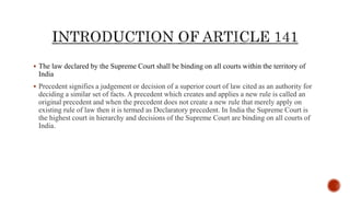  The law declared by the Supreme Court shall be binding on all courts within the territory of
India
 Precedent signifies a judgement or decision of a superior court of law cited as an authority for
deciding a similar set of facts. A precedent which creates and applies a new rule is called an
original precedent and when the precedent does not create a new rule that merely apply on
existing rule of law then it is termed as Declaratory precedent. In India the Supreme Court is
the highest court in hierarchy and decisions of the Supreme Court are binding on all courts of
India.
 