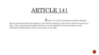Article 141 of the Constitution of India stipulates
that the law declared by the Supreme Court shall be binding on all Courts within the territory of
India. Thus, the general principles laid down, by the Supreme Court are binding on each
individual including those who are not a party to an order.
 