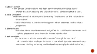 1.Obiter-Dictum
- The phrase Obiter dictum' has been derived from Latin words obiter'
- Obiter means in passing' and Dictum denotes something that is said’.
2.Ratio Decidendi
-Ratio Decidendi' is a Latin phrase meaning "the reason" or "the rationale for
the decision".
- Ratio-Decidendi' is the determining point which becomes the base for a
judgement
3. Stare decisis
- Stare Decisis is a Latin term which signifies To stand by decided cases or to
uphold precedents or to maintain former adjudication
4. Per incuriam:
-Per incuriam is a Latin terms which means "through lack of care".
-A court decision made per incuriam is one which ignores a contradictory
statute or binding authority, and is therefore wrongly decided and of no
 