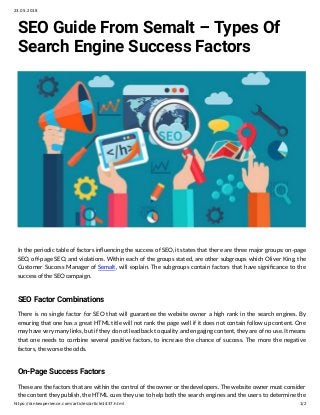 23.05.2018
https://rankexperience.com/articles/article1437.html 1/2
SEO Guide From Semalt – Types Of
Search Engine Success Factors
In the periodic table of factors in uencing the success of SEO, it states that there are three major groups: on-page
SEO, off-page SEO, and violations. Within each of the groups stated, are other subgroups which Oliver King, the
Customer Success Manager of Semalt, will explain. The subgroups contain factors that have signi cance to the
success of the SEO campaign.
SEO Factor Combinations
There is no single factor for SEO that will guarantee the website owner a high rank in the search engines. By
ensuring that one has a great HTML title will not rank the page well if it does not contain follow up content. One
may have very many links, but if they do not lead back to quality and engaging content, they are of no use. It means
that one needs to combine several positive factors, to increase the chance of success. The more the negative
factors, the worse the odds.
On-Page Success Factors
These are the factors that are within the control of the owner or the developers. The website owner must consider
the content they publish, the HTML cues they use to help both the search engines and the users to determine the
 