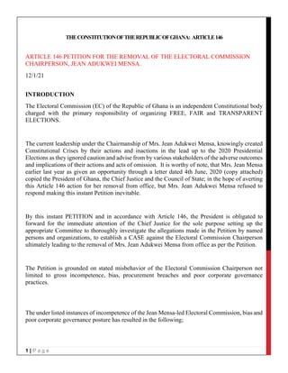 1 | P a g e
THECONSTITUTIONOFTHEREPUBLICOFGHANA: ARTICLE146
ARTICLE 146 PETITION FOR THE REMOVAL OF THE ELECTORAL COMMISSION
CHAIRPERSON, JEAN ADUKWEI MENSA.
12/1/21
INTRODUCTION
The Electoral Commission (EC) of the Republic of Ghana is an independent Constitutional body
charged with the primary responsibility of organizing FREE, FAIR and TRANSPARENT
ELECTIONS.
The current leadership under the Chairmanship of Mrs. Jean Adukwei Mensa, knowingly created
Constitutional Crises by their actions and inactions in the lead up to the 2020 Presidential
Elections as they ignored caution and advise from by various stakeholders of the adverse outcomes
and implications of their actions and acts of omission. It is worthy of note, that Mrs. Jean Mensa
earlier last year as given an opportunity through a letter dated 4th June, 2020 (copy attached)
copied the President of Ghana, the Chief Justice and the Council of State; in the hope of averting
this Article 146 action for her removal from office, but Mrs. Jean Adukwei Mensa refused to
respond making this instant Petition inevitable.
By this instant PETITION and in accordance with Article 146, the President is obligated to
forward for the immediate attention of the Chief Justice for the sole purpose setting up the
appropriate Committee to thoroughly investigate the allegations made in the Petition by named
persons and organizations, to establish a CASE against the Electoral Commission Chairperson
ultimately leading to the removal of Mrs. Jean Adukwei Mensa from office as per the Petition.
The Petition is grounded on stated misbehavior of the Electoral Commission Chairperson not
limited to gross incompetence, bias, procurement breaches and poor corporate governance
practices.
The under listed instances of incompetence of the Jean Mensa-led Electoral Commission, bias and
poor corporate governance posture has resulted in the following;
 