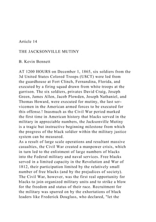 Article 14
THE JACKSONVILLE MUTINY
B. Kevin Bennett
AT 1200 HOURS on December 1, 1865, six soldiers from the
3d United States Colored Troops (USCT) were led from
the guardhouse at Fort Clinch, Fernandina, Florida, and
executed by a firing squad drawn from white troops at the
garrison. The six soldiers, privates David Craig, Joseph
Green, James Allen, Jacob Plowden, Joseph Nathaniel, and
Thomas Howard, were executed for mutiny, the last ser-
vicemen in the American armed forces to be executed for
this offense.! Inasmuch as the Civil War period marked
the first time in American history that blacks served in the
military in appreciable numbers, the Jacksonville Mutiny
is a tragic but instructive beginning milestone from which
the progress of the black soldier within the military justice
system can be measured.
As a result of large scale operations and resultant massive
casualties, the Civil War created a manpower crisis, which
in turn led to the enlistment of large numbers of blacks
into the Federal military and naval services. Free blacks
served in a limited capacity in the Revolution and War of
1812, their participation limited by the relatively small
number of free blacks (and by the prejudices of society).
The Civil War, however, was the first real opportunity for
blacks to join organized military units and to strike a blow
for the freedom and status of their race. Recruitment for
the military was spurred on by the exhortations of black
leaders like Frederick Douglass, who declared, "let the
 