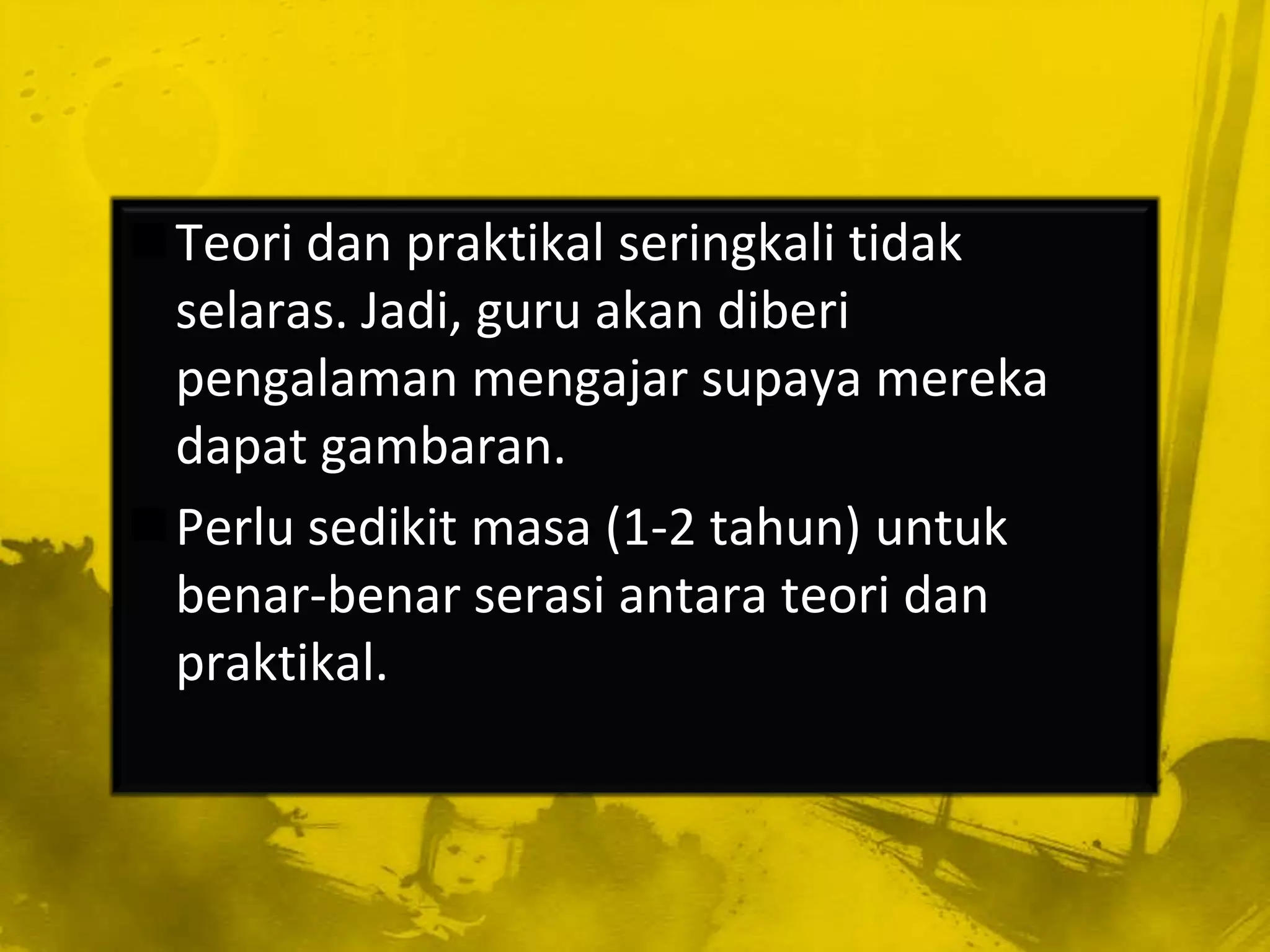Teori dan praktikal seringkali tidak
 selaras. Jadi, guru akan diberi
 pengalaman mengajar supaya mereka
 dapat gambaran.
Perlu sedikit masa (1-2 tahun) untuk
 benar-benar serasi antara teori dan
 praktikal.
 