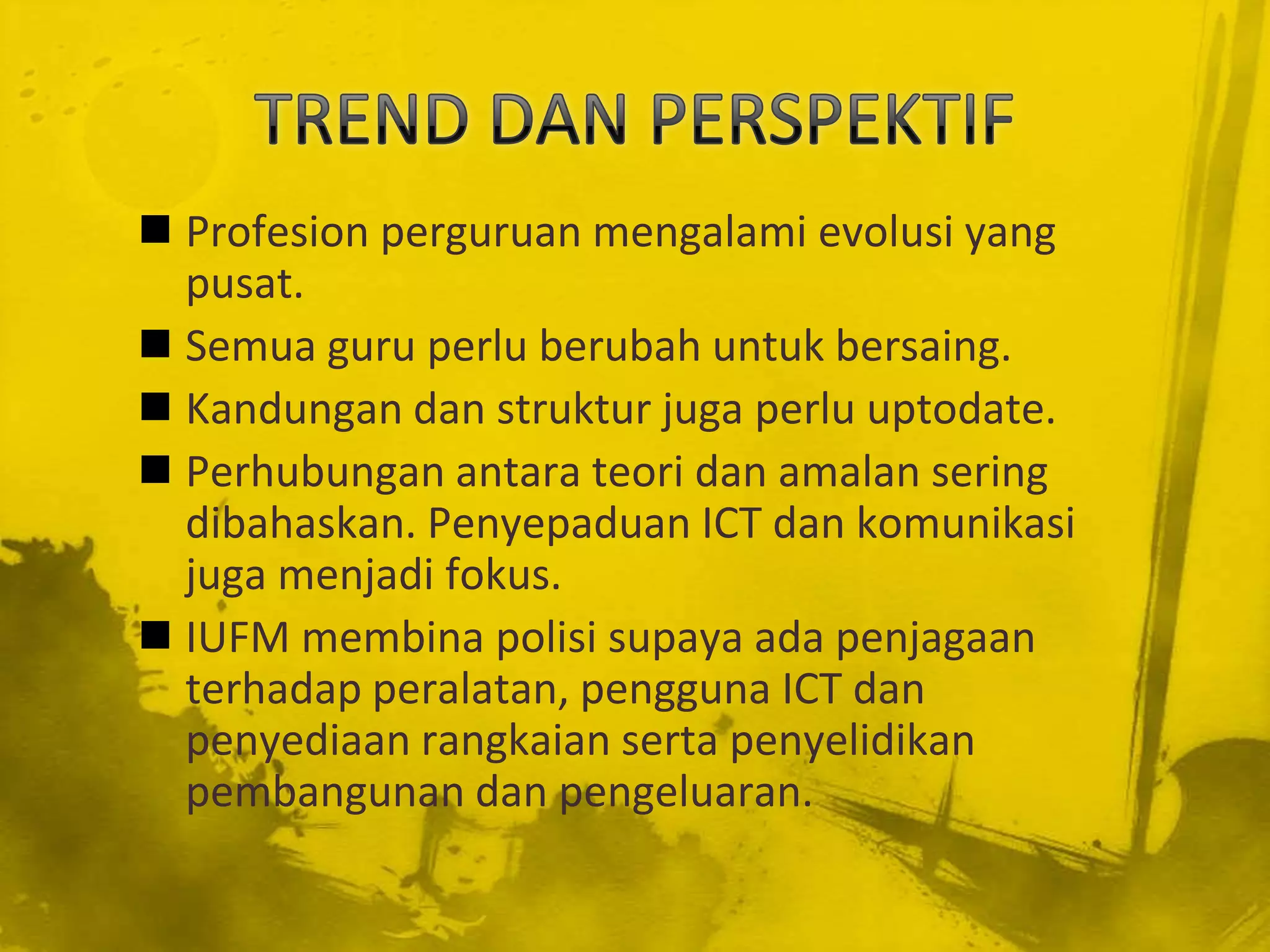  Profesion perguruan mengalami evolusi yang
  pusat.
 Semua guru perlu berubah untuk bersaing.
 Kandungan dan struktur juga perlu uptodate.
 Perhubungan antara teori dan amalan sering
  dibahaskan. Penyepaduan ICT dan komunikasi
  juga menjadi fokus.
 IUFM membina polisi supaya ada penjagaan
  terhadap peralatan, pengguna ICT dan
  penyediaan rangkaian serta penyelidikan
  pembangunan dan pengeluaran.
 