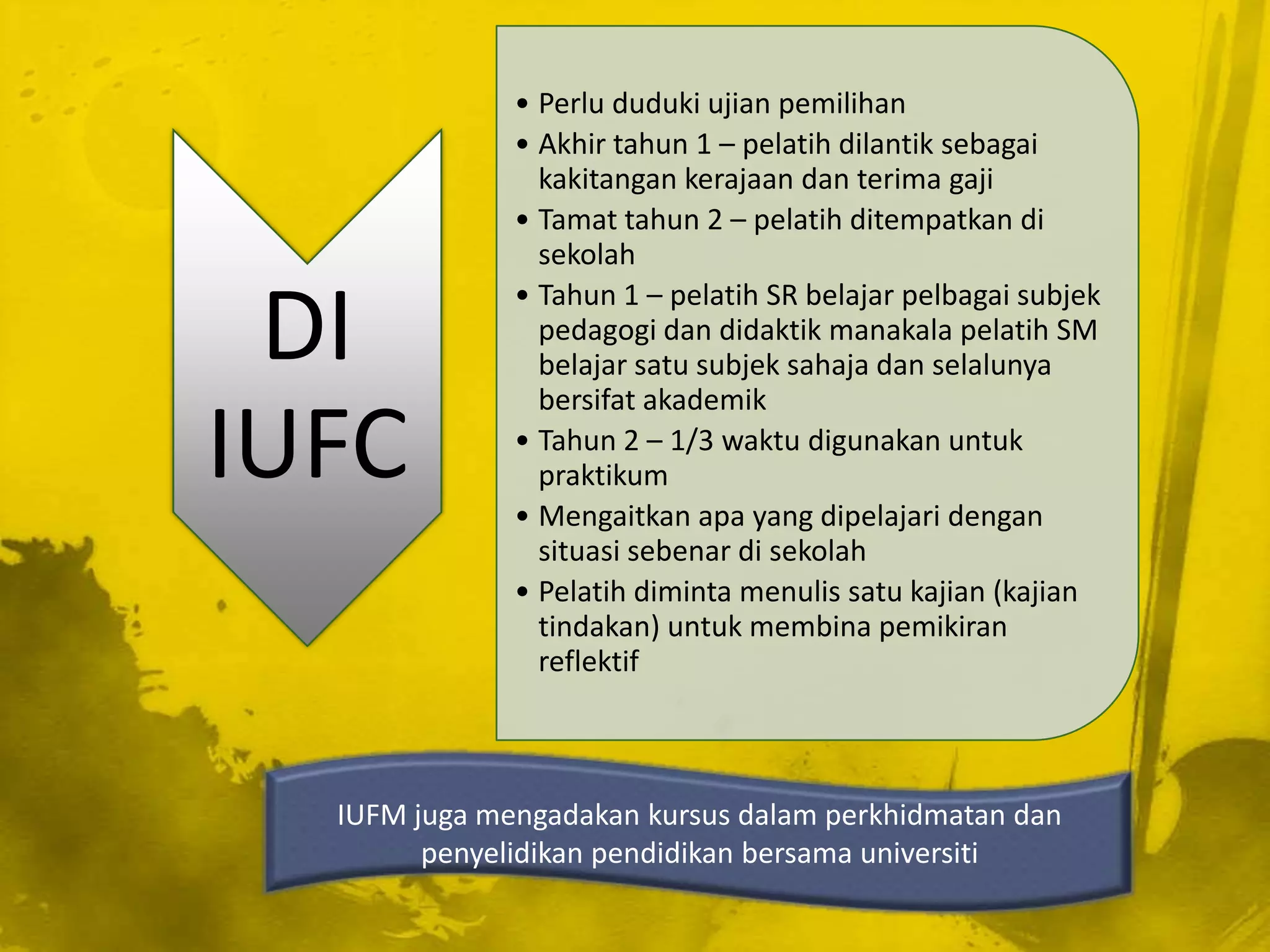 • Perlu duduki ujian pemilihan
              • Akhir tahun 1 – pelatih dilantik sebagai
                kakitangan kerajaan dan terima gaji
              • Tamat tahun 2 – pelatih ditempatkan di
                sekolah

 DI
              • Tahun 1 – pelatih SR belajar pelbagai subjek
                pedagogi dan didaktik manakala pelatih SM
                belajar satu subjek sahaja dan selalunya
                bersifat akademik

IUFC          • Tahun 2 – 1/3 waktu digunakan untuk
                praktikum
              • Mengaitkan apa yang dipelajari dengan
                situasi sebenar di sekolah
              • Pelatih diminta menulis satu kajian (kajian
                tindakan) untuk membina pemikiran
                reflektif



  IUFM juga mengadakan kursus dalam perkhidmatan dan
        penyelidikan pendidikan bersama universiti
 