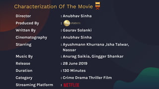 Director : Anubhav Sinha
Produced By :
Written By : Gaurav Solanki
Cinematography : Anubhav Sinha
Starring : Ayushmann Khurrana ,Isha Talwar,
Nassar
Music By : Anurag Saikia, Gingger Shankar
Release : 28 June 2019
Duration : 130 Minutes
Category : Crime Drama Thriller Film
Streaming Platform :
Characterization Of The Movie
 