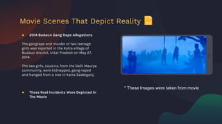 ● 2014 Badaun Gang Rape Allegations
The gangrape and murder of two teenage
girls was reported in the Katra village of
Budaun district, Uttar Pradesh on May 27,
2014.
The two girls, cousins, from the Dalit Maurya
community, were kidnapped, gang-raped
and hanged from a tree in Katra Sadatganj.
● These Real Incidents Were Depicted In
The Movie
Movie Scenes That Depict Reality
* These Images were taken from movie
 