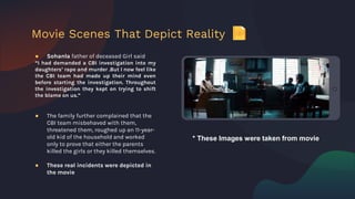 ● Sohanla father of deceased Girl said
“I had demanded a CBI investigation into my
daughters’ rape and murder .But I now feel like
the CBI team had made up their mind even
before starting the investigation. Throughout
the investigation they kept on trying to shift
the blame on us.”
● The family further complained that the
CBI team misbehaved with them,
threatened them, roughed up an 11-year-
old kid of the household and worked
only to prove that either the parents
killed the girls or they killed themselves.
● These real incidents were depicted in
the movie
Movie Scenes That Depict Reality
* These Images were taken from movie
 