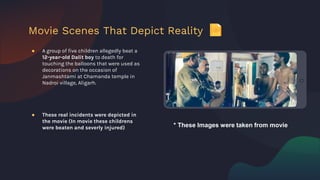 ● A group of five children allegedly beat a
12-year-old Dalit boy to death for
touching the balloons that were used as
decorations on the occasion of
Janmashtami at Chamanda temple in
Nadroi village, Aligarh.
● These real incidents were depicted in
the movie (In movie these childrens
were beaten and severly injured)
Movie Scenes That Depict Reality
* These Images were taken from movie
 