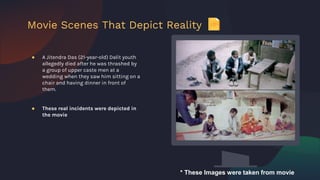 ● A Jitendra Das (21-year-old) Dalit youth
allegedly died after he was thrashed by
a group of upper caste men at a
wedding when they saw him sitting on a
chair and having dinner in front of
them.
● These real incidents were depicted in
the movie
Movie Scenes That Depict Reality
* These Images were taken from movie
 