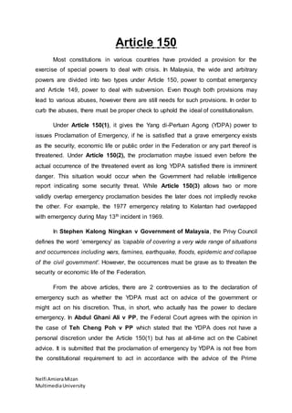 Nelfi Amiera Mizan 
Multimedia University 
Article 150 
Most constitutions in various countries have provided a provision for the 
exercise of special powers to deal with crisis. In Malaysia, the wide and arbitrary 
powers are divided into two types under Article 150, power to combat emergency 
and Article 149, power to deal with subversion. Even though both provisions may 
lead to various abuses, however there are still needs for such provisions. In order to 
curb the abuses, there must be proper check to uphold the ideal of constitutionalism. 
Under Article 150(1), it gives the Yang di-Pertuan Agong (YDPA) power to 
issues Proclamation of Emergency, if he is satisfied that a grave emergency exists 
as the security, economic life or public order in the Federation or any part thereof is 
threatened. Under Article 150(2), the proclamation maybe issued even before the 
actual occurrence of the threatened event as long YDPA satisfied there is imminent 
danger. This situation would occur when the Government had reliable intelligence 
report indicating some security threat. While Article 150(3) allows two or more 
validly overlap emergency proclamation besides the later does not impliedly revoke 
the other. For example, the 1977 emergency relating to Kelantan had overlapped 
with emergency during May 13th incident in 1969. 
In Stephen Kalong Ningkan v Government of Malaysia, the Privy Council 
defines the word ‘emergency’ as ‘capable of covering a very wide range of situations 
and occurrences including wars, famines, earthquake, floods, epidemic and collapse 
of the civil government’. However, the occurrences must be grave as to threaten the 
security or economic life of the Federation. 
From the above articles, there are 2 controversies as to the declaration of 
emergency such as whether the YDPA must act on advice of the government or 
might act on his discretion. Thus, in short, who actually has the power to declare 
emergency. In Abdul Ghani Ali v PP, the Federal Court agrees with the opinion in 
the case of Teh Cheng Poh v PP which stated that the YDPA does not have a 
personal discretion under the Article 150(1) but has at all-time act on the Cabinet 
advice. It is submitted that the proclamation of emergency by YDPA is not free from 
the constitutional requirement to act in accordance with the advice of the Prime 
 