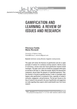 GAMIFICATION AND
LEARNING: A REVIEW OF
ISSUES AND RESEARCH
Filomena Faiella
Maria Ricciardi
University of Salerno (Italy)
ffaiella@unisa.it, airamricc@gmail.com
Keywords: Gamification, Learning, Motivation, Engagement, Learning outcomes.
PEERREVIEWEDPAPERS
GAMIFICATIONANDSERIOUSGAMEFORLEARNING
This paper will review the literature on gamification and aim to apply
principles of analysis for synthesize existing research, identify issues
of controversy, uncover areas that future gamification research should
investigate. The paper starts with an introductory paragraph which gives
an overview of the topic (i.e., define the concept, identify the characteristic
components, discuss about the elements of a gamified experience). Then,
the attention is focused on gamified learning, in order to investigate what
happens when gamification is introduced in class, especially on student’s
motivation, engagement, and performances. The last part focuses on the
lines of research to be pursued in the area of gamification and suggestions
are made regarding those aspects which would benefit most from future
research.
for citations:
Journal of e-Learning and Knowledge Society
Je-LKS
The Italian e-Learning Association Journal
Vol. 11, n.3, 2015
ISSN: 1826-6223 | eISSN: 1971-8829
Faiella F., Ricciardi M. (2015), Gamification and learning: a review of issues and research, Journal
of e-Learning and Knowledge Society, v.11, n.3, 13-21. ISSN: 1826-6223, e-ISSN:1971-8829
 