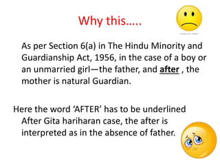 Why this…..
As per Section 6(a) in The Hindu Minority and
Guardianship Act, 1956, in the case of a boy or
an unmarried girl—the father, and after , the
mother is natural Guardian.
Here the word ‘AFTER’ has to be underlined
After Gita hariharan case, the after is
interpreted as in the absence of father.
 