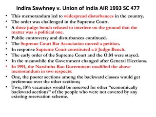 Indira Sawhney v. Union of India AIR 1993 SC 477 
• This memorandum led to widespread disturbances in the country. 
• The order was challenged in the Supreme Court. 
• A three judge bench refused to interfere on the ground that the 
matter was a political one. 
• Public controversy and disturbances continued. 
• The Supreme Court Bar Association moved a petition. 
• In response Supreme Court constituted a 5 Judge Bench. 
• The early order of the Supreme Court and the O.M were stayed. 
• In the meanwhile the Government changed after General Elections. 
• In 1991, the Narsimha Rao Government modified the above 
memorandum in two respects: 
• One, the poorer sections among the backward classes would get 
preference over the other sections; 
• Two, 10% vacancies would be reserved for other “economically 
backward sections” of the people who were not covered by any 
existing reservation scheme. 
 