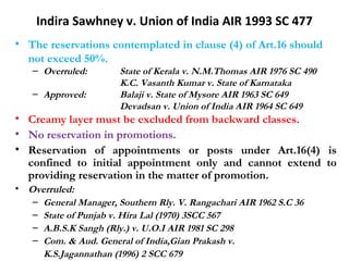 Indira Sawhney v. Union of India AIR 1993 SC 477 
• The reservations contemplated in clause (4) of Art.16 should 
not exceed 50%. 
– Overruled: State of Kerala v. N.M.Thomas AIR 1976 SC 490 
K.C. Vasanth Kumar v. State of Karnataka 
– Approved: Balaji v. State of Mysore AIR 1963 SC 649 
Devadsan v. Union of India AIR 1964 SC 649 
• Creamy layer must be excluded from backward classes. 
• No reservation in promotions. 
• Reservation of appointments or posts under Art.16(4) is 
confined to initial appointment only and cannot extend to 
providing reservation in the matter of promotion. 
• Overruled: 
– General Manager, Southern Rly. V. Rangachari AIR 1962 S.C 36 
– State of Punjab v. Hira Lal (1970) 3SCC 567 
– A.B.S.K Sangh (Rly.) v. U.O.I AIR 1981 SC 298 
– Com. & Aud. General of India,Gian Prakash v. 
K.S.Jagannathan (1996) 2 SCC 679 
 