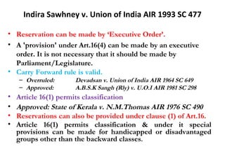 Indira Sawhney v. Union of India AIR 1993 SC 477 
• Reservation can be made by ‘Executive Order’. 
• A 'provision' under Art.16(4) can be made by an executive 
order. It is not necessary that it should be made by 
Parliament/Legislature. 
• Carry Forward rule is valid. 
– Overruled: Devadsan v. Union of India AIR 1964 SC 649 
– Approved: A.B.S.K Sangh (Rly) v. U.O.I AIR 1981 SC 298 
• Article 16(1) permits classification 
• Approved: State of Kerala v. N.M.Thomas AIR 1976 SC 490 
• Reservations can also be provided under clause (1) of Art.16. 
• Article 16(1) permits classification & under it special 
provisions can be made for handicapped or disadvantaged 
groups other than the backward classes. 
 