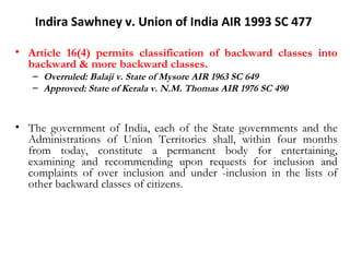 Indira Sawhney v. Union of India AIR 1993 SC 477 
• Article 16(4) permits classification of backward classes into 
backward & more backward classes. 
– Overruled: Balaji v. State of Mysore AIR 1963 SC 649 
– Approved: State of Kerala v. N.M. Thomas AIR 1976 SC 490 
• The government of India, each of the State governments and the 
Administrations of Union Territories shall, within four months 
from today, constitute a permanent body for entertaining, 
examining and recommending upon requests for inclusion and 
complaints of over inclusion and under -inclusion in the lists of 
other backward classes of citizens. 
 