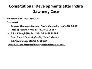 Constitutional Developments after Indira 
Sawhney Case 
• No reservation in promotions. 
• Overruled: 
– General Manager, Southern Rly. V. Rangachari AIR 1962 S.C 36 
– State of Punjab v. Hira Lal (1970) 3SCC 567 
– A.B.S.K Sangh (Rly.) v. U.O.I AIR 1981 SC 298 
– Com. & Aud. General of India, Gian Prakash v. 
K.S.Jagannathan (1996) 2 SCC 679 
Clause 4A was amended by 85th Amendment Act 2001. 

