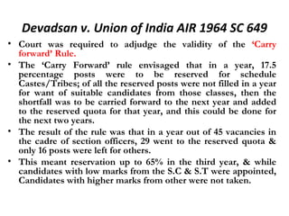 Devadsan v. Union of India AIR 1964 SC 649 
• Court was required to adjudge the validity of the ‘Carry 
forward’ Rule. 
• The ‘Carry Forward’ rule envisaged that in a year, 17.5 
percentage posts were to be reserved for schedule 
Castes/Tribes; of all the reserved posts were not filled in a year 
for want of suitable candidates from those classes, then the 
shortfall was to be carried forward to the next year and added 
to the reserved quota for that year, and this could be done for 
the next two years. 
• The result of the rule was that in a year out of 45 vacancies in 
the cadre of section officers, 29 went to the reserved quota & 
only 16 posts were left for others. 
• This meant reservation up to 65% in the third year, & while 
candidates with low marks from the S.C & S.T were appointed, 
Candidates with higher marks from other were not taken. 
 
