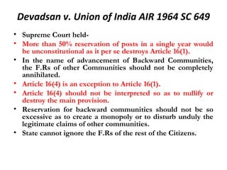 Devadsan v. Union of India AIR 1964 SC 649 
• Supreme Court held- 
• More than 50% reservation of posts in a single year would 
be unconstitutional as it per se destroys Article 16(1). 
• In the name of advancement of Backward Communities, 
the F.Rs of other Communities should not be completely 
annihilated. 
• Article 16(4) is an exception to Article 16(1). 
• Article 16(4) should not be interpreted so as to nullify or 
destroy the main provision. 
• Reservation for backward communities should not be so 
excessive as to create a monopoly or to disturb unduly the 
legitimate claims of other communities. 
• State cannot ignore the F.Rs of the rest of the Citizens. 
 