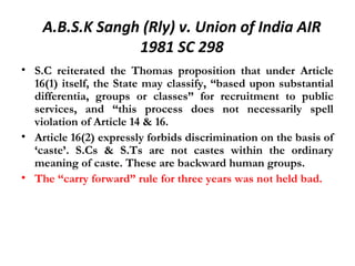 A.B.S.K Sangh (Rly) v. Union of India AIR 
1981 SC 298 
• S.C reiterated the Thomas proposition that under Article 
16(1) itself, the State may classify, “based upon substantial 
differentia, groups or classes” for recruitment to public 
services, and “this process does not necessarily spell 
violation of Article 14 & 16. 
• Article 16(2) expressly forbids discrimination on the basis of 
‘caste’. S.Cs & S.Ts are not castes within the ordinary 
meaning of caste. These are backward human groups. 
• The “carry forward” rule for three years was not held bad. 
 