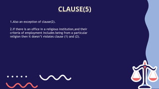 CLAUSE(5)
1.Also an exception of clause(2).
2.If there is an office in a religious institution,and their
criteria of employment includes being from a particular
religion then it doesn’t violates clause (1) and (2).
 