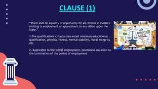 “There shall be equality of opportunity for all citizens in matters
relating to employment or appointment to any office under the
State.”
1.The qualifications criteria may entail minimum educational
qualification, physical fitness, mental stability, moral integrity
etc.
2. Applicable to the initial employment, promotion and even to
the termination of the period of employment
CLAUSE (1)
 