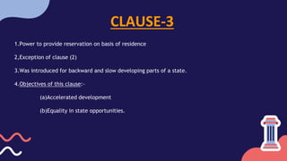 CLAUSE-3
1.Power to provide reservation on basis of residence
2,Exception of clause (2)
3.Was introduced for backward and slow developing parts of a state.
4.Objectives of this clause:-
(a)Accelerated development
(b)Equality in state opportunities.
 