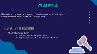CLAUSE-4
1.For social and economical prosperity of disadvantaged sections of society
2.Some posts reserved for backward classes (SC/ST).
BALAJI VS. STATE OF MYSORE (1963) :-
Who are backward class?
1.Socially and educationally backward
2.Inadequate representation in services under state
 