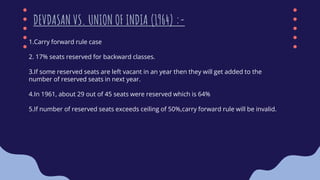 1.Carry forward rule case
2. 17% seats reserved for backward classes.
3.If some reserved seats are left vacant in an year then they will get added to the
number of reserved seats in next year.
4.In 1961, about 29 out of 45 seats were reserved which is 64%
5.If number of reserved seats exceeds ceiling of 50%,carry forward rule will be invalid.
DEVDASAN VS. UNION OF INDIA (1964) :-
 