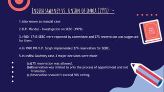 1.Also known as mandal case
2.B.P. Mandal - Investigation on SEBC (1979)
3.1980- 3743 SEBC were reported by committee and 27% reservation was suggested
for them.
4.In 1990 PM V.P. Singh implemented 27% reservation for SEBC.
5.In Indira Sawhney case,3 major decisions were made-
(a)27% reservation was allowed.
(b)Reservation was limited to only the process of appointment and not
Promotion.
(c)Reservation shouldn’t exceed 50% ceiling.
Indira sawhney vs. union of india (1993) :-
 