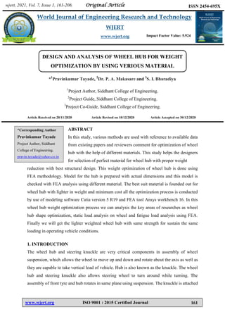 Bagal et al. World Journal of Engineering Research and Technology
www.wjert.org ISO 9001 : 2015 Certified Journal 161
DESIGN AND ANALYSIS OF WHEEL HUB FOR WEIGHT
OPTIMIZATION BY USING VERIOUS MATERIAL
*1
Pravinkumar Tayade, 2
Dr. P. A. Makasare and 3
S. I. Bharadiya
1
Project Author, Siddhant College of Engineering.
2
Project Guide, Siddhant College of Engineering.
3
Project Co-Guide, Siddhant College of Engineering.
Article Received on 20/11/2020 Article Revised on 10/12/2020 Article Accepted on 30/12/2020
ABSTRACT
In this study, various methods are used with reference to available data
from existing papers and reviewers comment for optimization of wheel
hub with the help of different materials. This study helps the designers
for selection of perfect material for wheel hub with proper weight
reduction with best structural design. This weight optimization of wheel hub is done using
FEA methodology. Model for the hub is prepared with actual dimensions and this model is
checked with FEA analysis using different material. The best suit material is founded out for
wheel hub with lighter in weight and minimum cost all the optimization process is conducted
by use of modeling software Catia version 5 R19 and FEA tool Ansys workbench 16. In this
wheel hub weight optimization process we can analysis the key areas of researches as wheel
hub shape optimization, static load analysis on wheel and fatigue load analysis using FEA.
Finally we will get the lighter weighted wheel hub with same strength for sustain the same
loading in operating vehicle conditions.
1. INTRODUCTION
The wheel hub and steering knuckle are very critical components in assembly of wheel
suspension, which allows the wheel to move up and down and rotate about the axis as well as
they are capable to take vertical load of vehicle. Hub is also known as the knuckle. The wheel
hub and steering knuckle also allows steering wheel to turn around while turning. The
assembly of front tyre and hub rotates in same plane using suspension. The knuckle is attached
wjert, 2021, Vol. 7, Issue 1, 161-206.
World Journal of Engineering Research and Technology
WJERT
www.wjert.org
ISSN 2454-695X
Original Article
Impact Factor Value: 5.924
*Corresponding Author
Pravinkumar Tayade
Project Author, Siddhant
College of Engineering.
pravin.tayade@yahoo.co.in
 