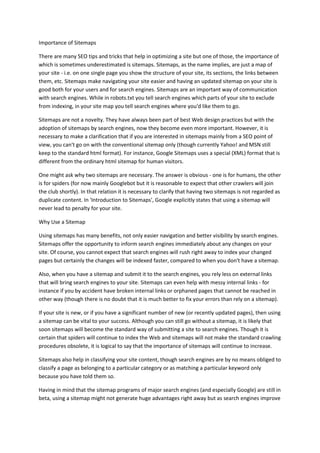 Importance of Sitemaps<br />There are many SEO tips and tricks that help in optimizing a site but one of those, the importance of which is sometimes underestimated is sitemaps. Sitemaps, as the name implies, are just a map of your site - i.e. on one single page you show the structure of your site, its sections, the links between them, etc. Sitemaps make navigating your site easier and having an updated sitemap on your site is good both for your users and for search engines. Sitemaps are an important way of communication with search engines. While in robots.txt you tell search engines which parts of your site to exclude from indexing, in your site map you tell search engines where you'd like them to go.<br />Sitemaps are not a novelty. They have always been part of best Web design practices but with the adoption of sitemaps by search engines, now they become even more important. However, it is necessary to make a clarification that if you are interested in sitemaps mainly from a SEO point of view, you can't go on with the conventional sitemap only (though currently Yahoo! and MSN still keep to the standard html format). For instance, Google Sitemaps uses a special (XML) format that is different from the ordinary html sitemap for human visitors.<br />One might ask why two sitemaps are necessary. The answer is obvious - one is for humans, the other is for spiders (for now mainly Googlebot but it is reasonable to expect that other crawlers will join the club shortly). In that relation it is necessary to clarify that having two sitemaps is not regarded as duplicate content. In 'Introduction to Sitemaps', Google explicitly states that using a sitemap will never lead to penalty for your site.<br />Why Use a Sitemap<br />Using sitemaps has many benefits, not only easier navigation and better visibility by search engines. Sitemaps offer the opportunity to inform search engines immediately about any changes on your site. Of course, you cannot expect that search engines will rush right away to index your changed pages but certainly the changes will be indexed faster, compared to when you don't have a sitemap.<br />Also, when you have a sitemap and submit it to the search engines, you rely less on external links that will bring search engines to your site. Sitemaps can even help with messy internal links - for instance if you by accident have broken internal links or orphaned pages that cannot be reached in other way (though there is no doubt that it is much better to fix your errors than rely on a sitemap).<br />If your site is new, or if you have a significant number of new (or recently updated pages), then using a sitemap can be vital to your success. Although you can still go without a sitemap, it is likely that soon sitemaps will become the standard way of submitting a site to search engines. Though it is certain that spiders will continue to index the Web and sitemaps will not make the standard crawling procedures obsolete, it is logical to say that the importance of sitemaps will continue to increase.<br />Sitemaps also help in classifying your site content, though search engines are by no means obliged to classify a page as belonging to a particular category or as matching a particular keyword only because you have told them so.<br />Having in mind that the sitemap programs of major search engines (and especially Google) are still in beta, using a sitemap might not generate huge advantages right away but as search engines improve their sitemap indexing algorithms, it is expected that more and more sites will be indexed fast via sitemaps.<br />Generating and Submitting the Sitemap<br />The steps you need to perform in order to have a sitemap for your site are simple. First, you need to generate it, then you upload it to your site, and finally you notify Google about it.<br />Depending on your technical skills, there are two ways to generate a sitemap - to download and install a sitemap generator or to use an online sitemap generation tool. The first is more difficult but you have more control over the output. You can download the Google sitemap generator from here. After you download the package, follow the installation and configuration instructions in it. This generator is a Python script, so your Web server must have Python 2.2 or later installed, in order to run it.<br />The second way to generate a sitemap is easier. There are many free online tools that can do the job for you. For instance, have a look at this collection of Third-party Sitemap tools. Although Google says explicitly that it has neither tested, nor verified them, this list will be useful because it includes links to online generators, downloadable sitemap generators, sitemap plugins for popular content-management systems, etc., so you will be able to find exactly what you need.<br />After you have created the sitemap, you need to upload it to your site (if it is not already there) and notify Google about its existence. Notifying Google includes adding the site to your Google Sitemaps account, so if you do not have an account with Google, it is high time to open one. Another detail that is useful to know in advance is that in order to add the sitemap to your account, you need to verify that you are the legitimate owner of the site.<br />Currently Yahoo! and MSN do not support sitemaps, or at least not in the XML format, used by Google. Yahoo! allows webmasters to submit “a text file with a list of URLs” (which can actually be a stripped-down version of a site map), while MSN does not offer even that but there are rumors that it is indexing sitemaps when they are available onsite. Most likely this situation will change in the near future and both Yahoo! and MSN will catch with Google because user-submitted site maps are just a too powerful SEO tool and cannot be ignored.<br />For more details,kindly visit http://www.mumbaiseo.co.cc/Importance-of-Sitemaps.html<br />For more queries you may kindly contact us at 9619240381 or email us at egrowtech@gmail.com<br />