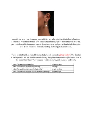 Apart from heavy earrings one must add tiny yet adorable jhumkis to her collection.
Sometimes you are invited or have small functions like puja or baby showers at home,
you can’t flaunt big heavy earrings to those functions, and they will definitely look odd.
For those occasions you can pick tiny matching jhumkis or balis.
There is lot of verities available in market when it comes to girls jewellery. Our this list
if for beginners but for those who are already into jewelley they can explore and have a
lot more than these. They can add verities in metal, colors, stone and work.
https://www.biba.in/jewellery girlsjewellery
https://www.biba.in/jewellery/earrings earrings
https://www.biba.in/new-arrivals/jewellery new jewellery
https://www.biba.in/new-arrivals/jewellery/earrings new earrings
 