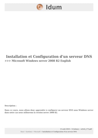 Installation et Configuration d’un serveur DNS
>>> Microsoft Windows server 2008 R2 English
Description :
Dans ce cours, nous allons donc apprendre à configurer un serveur DNS sous Windows server
dans notre cas nous utiliserons la version server 2008 R2.
Idum
13 août 2010 -- N.Salmon -- article_175.pdf
Idum > Systèmes > Microsoft > Installation et Configuration d’un serveur DNS
 
