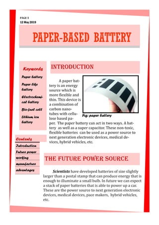 A paper bat-
tery is an energy
source which is
more flexible and
thin. This device is
a combination of
carbon nano-
tubes with cellu-
lose based pa-
per. The paper battery can act in two ways. A bat-
tery as well as a super capacitor. These non-toxic,
flexible batteries can be used as a power source to
next generation electronic devices, medical de-
vices, hybrid vehicles, etc.
PAGE 1
INTRODUCTION
THE FUTURE POWER SOURCE
Scientists have developed batteries of size slightly
larger than a postal stamp that can produce energy that is
enough to illuminate a small bulb. In future we can expect
a stack of paper batteries that is able to power up a car.
These are the power source to next generation electronic
devices, medical devices, pace makers, hybrid vehicles,
etc.
12 May 2019
Fig: paper battery
PAPER-BASED BATTERY
Keywords
Paper battery
Paper like
battery
Electrochemi-
cal battery
Bio-fuel cell
Lithium ion
battery
Introduction
Future power
working
manufacture
advantages
Contents
 