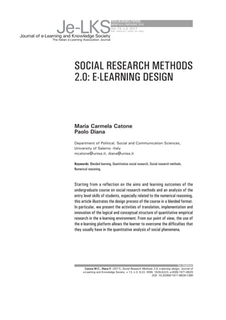 PEERREVIEWEDPAPERS
EMEMITALIA CONFERENCE 2016
SOCIAL RESEARCH METHODS
2.0: E-LEARNING DESIGN
Maria Carmela Catone
Paolo Diana
Department of Political, Social and Communication Sciences,
University of Salerno -Italy
mcatone@unisa.it, diana@unisa.it
Keywords: Blended learning, Quantitative social research, Social research methods,
Numerical reasoning.
Starting from a reflection on the aims and learning outcomes of the
undergraduate course on social research methods and an analysis of the
entry level skills of students, especially related to the numerical reasoning,
this article illustrates the design process of the course in a blended format.
In particular, we present the activities of translation, implementation and
innovation of the logical and conceptual structure of quantitative empirical
research in the e-learning environment. From our point of view, the use of
the e-learning platform allows the learner to overcome the difficulties that
they usually have in the quantitative analysis of social phenomena.
for citations:
Journal of e-Learning and Knowledge Society
Je-LKSThe Italian e-Learning Association Journal
Vol. 13, n.3, 2017
ISSN: 1826-6223 | eISSN: 1971-8829
Catone M.C., Diana P. (2017), Social Research Methods 2.0: e-learning design, Journal of
e-Learning and Knowledge Society, v.13, n.3, 9-22. ISSN: 1826-6223, e-ISSN:1971-8829
DOI: 10.20368/1971-8829/1380
 