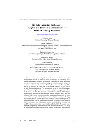 Paper—Big Data Emerging Technology: Insights into Innovative Environment for Online Learning Re…
Big Data Emerging Technology:
Insights into Innovative Environment for
Online Learning Resources
https://doi.org/10.3991/ijet.v13i01.6990
Miftachul Huda
Universiti Teknologi Malaysia, Malaysia
Andino Maseleno!!"
Sekolah Tinggi Manajemen Informatika dan Komputer (STMIK) Pringsewu, Lampung,
Indonesia
andimaseleno@gmail.com
Pardimin Atmotiyoso
Universitas Sarjanawiyata Taman Siswa, Yogyakarta, Indonesia
Maragustam Siregar
Universitas Islam Negeri Sunan Kalijaga, Indonesia
Roslee Ahmad
Universiti Sains Islam Malaysia, Malaysia
Kamarul Azmi Jasmi, Nasrul Hisyam Nor Muhamad,
Mohd Ismail Mustari, Bushrah Basiron
Universiti Teknologi Malaysia, Malaysia
Abstract—Attempts to adopt the network data massively from the social
media refer to provide the particular means in extracting the value from infor-
mation space such as message, conversation, transaction and others, where the
sources of structured data come from enterprise resources data and sources of
unstructured data come from audio and video. It can be achieved to expand the
process of extracting the value from social network to pattern the data sources
to fulfil the organisation goal. This paper aims to reveal the way of big data ap-
proach in extracting data value from data complexity involving variety and ve-
locity into the volume. This study was conducted using contents analysis by re-
viewing some literatures in peer-reviewed journals, chapters, books and pro-
ceedings in developing prototype using data analytics associated from the topic,
users and time analytics. The findings reveal that big data emerging technology
with analytic process provides particular advantages to transform the pattern of
information fitted into the innovative environment of online learning resources
(OLR) to enhance in developing the learning resources. Both prototype and
model of data extraction value could be enhanced to facilitate the learning envi-
ronment in supporting implementations with ease and convenience. This study
is expected to contribute to improve the learning environment and outcomes
iJET ‒ Vol. 13, No. 1, 2018 23
 
