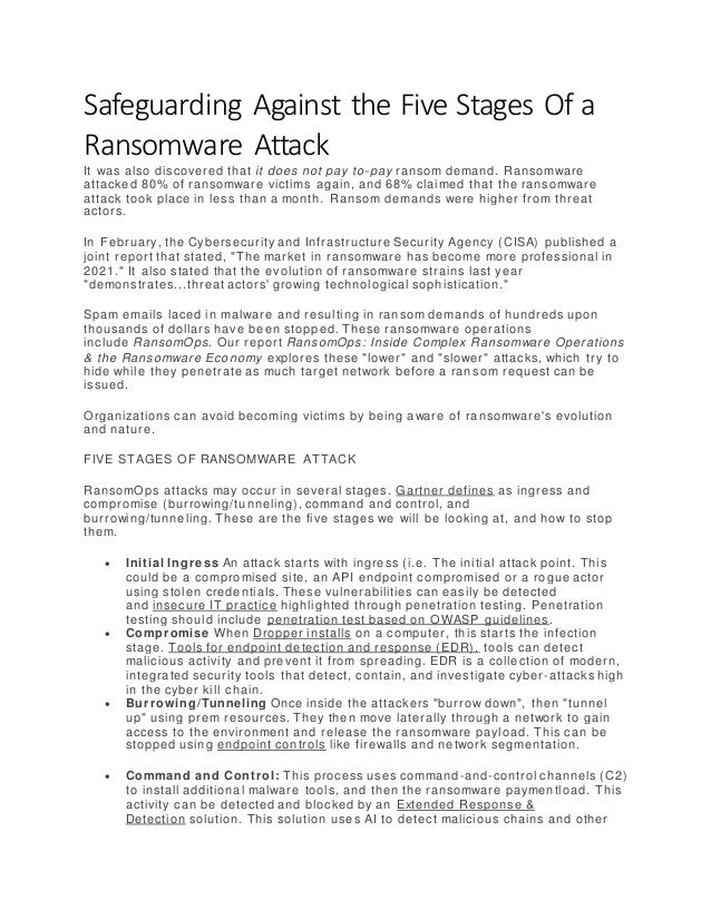 Safeguarding Against the Five Stages Of a
Ransomware Attack
It was also discovered that it does not pay to-pay ransom demand. Ransomware
attacked 80% of ransomware victims again, and 68% claimed that the ransomware
attack took place in less than a month. Ransom demands were higher from threat
actors.
In February, the Cybersecurity and Infrastructure Security Agency (CISA) published a
joint report that stated, "The market in ransomware has become more professional in
2021." It also stated that the evolution of ransomware strains last year
"demonstrates...threat actors' growing technological sophistication."
Spam emails laced in malware and resulting in ransom demands of hundreds upon
thousands of dollars have been stopped. These ransomware operations
include RansomOps. Our report RansomOps: Inside Complex Ransomware Operations
& the Ransomware Economy explores these "lower" and "slower" attacks, which try to
hide while they penetrate as much target network before a ran som request can be
issued.
Organizations can avoid becoming victims by being aware of ransomware's evolution
and nature.
FIVE STAGES OF RANSOMWARE ATTACK
RansomOps attacks may occur in several stages. Gartner defines as ingress and
compromise (burrowing/tunneling), command and control, and
burrowing/tunneling. These are the five stages we will be looking at, and how to stop
them.
 Initial Ingre ss An attack starts with ingress (i.e. The initial attack point. This
could be a compromised site, an API endpoint compromised or a rogue actor
using stolen credentials. These vulnerabilities can easily be detected
and insecure IT practice highlighted through penetration testing. Penetration
testing should include penetration test based on OWASP guidelines.
 Compromise When Dropper installs on a computer, this starts the infection
stage. Tools for endpoint detection and response (EDR). tools can detect
malicious activity and prevent it from spreading. EDR is a collection of modern,
integrated security tools that detect, contain, and investigate cyber-attacks high
in the cyber kill chain.
 Burrowing/Tunneling Once inside the attackers "burrow down", then "tunnel
up" using prem resources. They then move laterally through a network to gain
access to the environment and release the ransomware payload. This can be
stopped using endpoint controls like firewalls and network segmentation.
 Command and Control: This process uses command-and-control channels (C2)
to install additional malware tools, and then the ransomware paymentload. This
activity can be detected and blocked by an Extended Response &
Detection solution. This solution uses AI to detect malicious chains and other
 